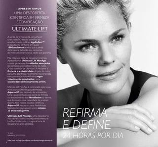 8
APRESENTAMOS
UMA DESCOBERTA
CIENTÍFICA EM FIRMEZA
ETONIFICAÇÃO
Saiba mais em http://pt.oriﬂame.com/brands/novage-ultimate-lift.
*
In vitro
A perda de ﬁrmeza está a envelhecer
o seu rosto? O estudo cientíﬁco do
envelhecimento cutâneo AgeReﬂect™
realizado pela Oriﬂame em quase
1000 mulheres revelou que a perda
de ﬁrmeza e deﬁnição dos contornos
do rosto adicionam anos à idade que aparenta.
Mas chegou a hora de recuperar o tempo.
Apresentamos Ultimate Lift NovAge,
a nossa gama nova de cuidados avançados
no combate ao envelhecimento do rosto.
O uso contínuo de Ultimate Lift recupera a
ﬁrmeza e a elasticidade da pele do rosto,
para uma aparência visivelmente rejuvenescida,
com contornos mais deﬁnidos, rugas
visivelmente suavizadas e uma
elasticidade deliciosamente jovem.
Ultimate Lift NovAge é potenciado pela nossa
revolucionária tecnologia patenteada,
AspartoLift, um derivado de aminoácido.
Uma causa signiﬁcativa da perda de ﬁrmeza
é o enrijecimento dos ﬁbroblastos da derme,
que diminuem a sua capacidade de produzir
elastina. Nos nossos estudos cientíﬁcos,
AspartoLift restaurou a sua ﬂexibilidade,
fazendo com que agissem como células
20 anos mais jovens.*
Ultimate Lift NovAge. Uma descoberta
inovadora na ciência do rejuvenescimento e
toniﬁcação do rosto – chegou a hora de
recuperar os anos perdidos.
REFIRMA
E DEFINE
24 HORAS POR DIAPatente Nº: EP11797020
 