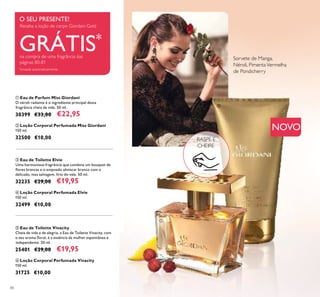 80
ቢ Eau de Parfum Miss Giordani
O néroli radiante é o ingrediente principal desta
fragrância cheia de vida. 50 ml.
30399 €33,00 €22,95
ባ Loção Corporal Perfumada Miss Giordani
150 ml.
32500 €10,00
ቧ Loção Corporal Perfumada Vivacity
150 ml.
31725 €10,00
ቦ Eau de Toilette Vivacity
Cheia de vida e de alegria, a Eau de Toilette Vivacity, com
o seu aroma ﬂoral, é a essência da mulher espontânea e
independente. 50 ml.
25401 €29,00 €19,95
ቤ Eau de Toilette Elvie
Uma harmoniosa fragrância que combina um bouquet de
ﬂores brancas e o empoado almíscar branco com o
delicado, mas selvagem, lírio do vale. 50 ml.
32235 €29,00 €19,95
ብ Loção Corporal Perfumada Elvie
150 ml.
32499 €10,00
NOVO
RASPE E
CHEIRE
Sorvete de Manga,
Néroli, PimentaVermelha
de Pondicherry
ቢ
ባ
O SEU PRESENTE!
Receba a loção de corpo Giordani Gold
GRÁTIS*
na compra de uma fragrância das
páginas 80-81
*
enviada automaticamente
 