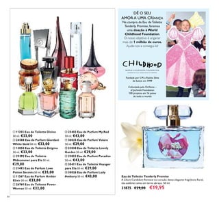 84
Eau de Toilette Tenderly Promise
A Lilium Candidum ﬂoresce no coração desta elegante fregrância ﬂoral,
tão sublime como um terno abraço. 50 ml.
31875 €29,00 €19,95
ቢ 11355 Eau de Toilette Divine
50 ml. €33,00
ባ 24588 Eau de Parfum Giordani
White Gold 50 ml. €33,00
ቤ 13850 Eau de Toilette Enigma
50 ml. €33,00
ብ 25395 Eau de Toilette
Midsummer para Ela 50 ml.
€29,00
ቦ 31493 Eau de Parfum Love
Potion Secrets 50 ml. €35,00
ቧ 11367 Eau de Parfum Amber
Elixir 50 ml. €33,00
ቨ 26769 Eau de Toilette Power
Woman 50 ml. €32,00
ቩ 25403 Eau de Parfum My Red
50 ml. €43,00
ቪ 30025 Eau de Parfum Volare
50 ml. €29,00
ቫ 23838 Eau de Toilette Lovely
Garden 50 ml. €29,00
ቭ 23853 Eau de Parfum Paradise
50 ml. €43,00
ቮ 30411 Eau de Toilette Voyager
para Ela 50 ml. €29,00
ቯ 30026 Eau de Parfum Lady
Avebury 50 ml. €43,00
Fundada por S.M. a Rainha Silvia
da Suécia em 1999
Cofundada pela Oriﬂame –
af Jochnick Foundation
100 projetos em 16 países
de todo o mundo
DÊ O SEU
AMOR A UMA CRIANÇA
Na compra da Eau de Toilette
Tenderly Promise, faremos
uma doação à World
Childhood Foundation.
O nosso objetivo é angariar
mais de 1 milhão de euros.
Ajude-nos a consegui-lo!
ቢ
ባ
ቤ
ብ
ቦ
ቧ
ቨ
ቩ
ቪ
ቫ
ቭ
ቮ
ቯ
 