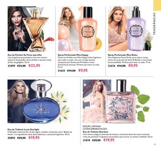 85
Spray Perfumado Miss Happy
Tenha um dia feliz com Miss Happy! Uma fragrância
para todo o corpo, com um coração quente
composto por Ameixa de Mirabelle e notas
divinamente sensuais. Perfeito para levar na mala.
75 ml.
31635 €14,00 €9,95
Spray Perfumado Miss Relax
Esta fragrância Floral Verde, para todo o corpo,
centra-se na pureza da Seiva de Bambu e num toque
de sensualidade. Perfeito para levar na mala. 75 ml.
31634 €14,00 €9,95
Eau de Toilette Stardust
Uma mistura alegre e luminosa de ameixa, misteriosa dama-da-noite e sensuais
notas de patchouli. Fragrância encantadora para tornar os sonhos realidade. 50 ml.
31870 €29,00 €19,95
Eau de Toilette Lucia Starlight
A delicada e feminina ﬂor de borragem, também conhecida como “Beleza da
Noite”, é o ingrediente chave desta deliciosa e cativante fragrância. 50 ml.
30892 €29,00 €19,95
Eau de Parfum So Fever para Ela
Uma fragrância provocadora com uma mistura
sedutora de groselha, doce sândalo e quentes notas
de ﬂor de gengibre. 50 ml.
31099 €33,00 €22,95
ÚLTIMA APRESENTAÇÃO!
FRAGRÂNCIAS
EDIÇÃO LIMITADA
 