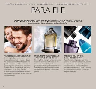 86
PARA ELE
FRAGRÂNCIAS PARA ELE PAGINAS 87–93, 96–97 | ACESSÓRIOS PÁGINAS 94 | CUIDADOS DA PELE E DO CORPO PÁGINAS 94–95
SABIA QUE, DEACORDO COM UM INQUÉRITO RECENTE,A MAIORIA DOS PAIS
preferia passar um dia maravilhoso em família no Dia do Pai?
VAMOS CELEBRAR OS NOSSOS PAIS!
Em Portugal e Espanha, bem como em
muitos países por todo o mundo, o Dia do
Pai celebra-se no dia 19 de Março, Dia d S.
José. É neste dia que celebramos os nossos
pais biológicos e também todos os homens
que encarnaram o papel de pai, quer seja o
padrasto, avô, tio ou amigo próximo.
Conheça a seleção de excelentes produtos
na nossa secção masculina, em que todos são
opções perfeitas!
PRESENTES PARA DANDIES
EAMANTES DE DESAFIOS
Para o homem enérgico que quer elevar
os níveis de adrenalina até ao limite, exceder
as expectativas e com grande força interior,
recomendamos as poderosas fragrâncias
Excite Force,Ascendant e Glacier. Já o dandy
moderno irá adorar receber a carismática
fragrância S8 Night.
FRAGRÂNCIAS QUE SEADEQUAM
À PERSONALIDADE DO SEU PAI
Uma fragrância é sempre um bom presente,
mas como escolher a certa? Se o seu pai
nasceu para liderar, é adepto do fato e
gravata e a sua forma preferida de relaxar é
aprender novos desaﬁos impressionantes,
então Possess ou Architect são a escolha
perfeita.
 