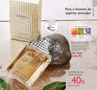 87
PARAELE
ORIENTAL FOUGERE
TORANJA
VERDE
AROMA DE
FOLHA DE
LOURO
LÍRIO
Para o homem de
espírito vencedor
Eau de Toilette Possess Man
O choque de frescura do Óleo de
Louro e do aroma de Toranja Verde
com o inebriante Lírio encarna o
espírito indomável de Espártaco. Para
o homem destinado a possuir o
mundo! 75 ml.
31825 €45,00
€26,95
RASPE SOBRE
O FRASCO
INSPIRE-SE NA
GRANDEZA!
+de40%DESCONTO
 