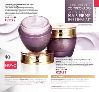 9
EMDESTAQUE
NOVO
CREME DE DIA
CLINICAMENTE
COMPROVADO
QUE A PELE FICA
MAIS FIRME
EM 4 SEMANAS**
O QUE FAZEM:COMO:
A tecnologia patenteada AspartoLift recupera a ﬂexibilidade dos
ﬁbroblastos, enquanto o extrato de células estaminais vegetais ajuda
a prevenir a deterioração natural do colagénio. Os ﬁltros UV no
Creme de Dia contêm proteção solar SPF 15.
Instantaneamente:Suaviza, amacia e deixa a pele radiante.
O Creme de Dia protege contra os danos causados pela
excessiva exposição solar.
Uso Contínuo: Suaviza, reﬁrma e recupera a elasticidade para
um rosto rejuvenescido e com menos rugas visíveis.
**
Clinicamente testado usando o
creme de dia e o creme de noite
ቢ Creme de Dia Advanced Lifting com SPF15
Ultimate Lift NovAge
Creme de dia de elevado desempenho, potenciado pela
tecnologia AspartoLift. Recupera a ﬁrmeza e elasticidade para
um look visivelmente mais toniﬁcado com uso prolongado e com
rugas menos visíveis. Com SPF 15 para proteger a pele contra os
danos causados pela exposição solar excessiva. Delicadamente
perfumado. 50 ml.
31540 €42,00
€29,95
ባ Creme de Noite Lifting & Contouring Ultimate Lift
NovAge
Creme de noite preenchedor potenciado pela tecnologia Aspartolift.
Restaura a hidratação, ﬁrmeza e elasticidade enquanto dorme, para uma
aparência mais rejuvenescida após uso prolongado. Delicadamente
perfumado. 50 ml.
31541 €42,00
€29,95
CREME DE NOITE
40+
ቢ
ባ
 