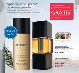 91
ቢ Spray Desodorizante
Antitranspirante Architect
A madeira sequoia forma a visão complexa e
nada convencional do Spray Desodorizante
Antitranspirante Architect. 150 ml.
31711 €10,00
ባ Eau de Toilette Architect
A milenar madeira Sequoia forma a visão
complexa e nada convencional da Eau de
Toilette Architect. 75 ml.
21559 €40,00
€24,95
CICUTA AZUL MADEIRA
SEQUOIA
VETIVER AMADEIRADA
TABACO
Para o homem artístico que usa a sua
imaginação e criatividade para construir o seu futuro.
PARAELE
ቢ
ባ
Feliz Dia
do Pai!
Agradeça ao seu pai com
o presente perfeito!
O SEU PRESENTE!
O Spray Desodorizante Antitranspirante
Architect
GRÁTIS*
na compra da Eau deToilette Architect
*
enviado automaticamente
 