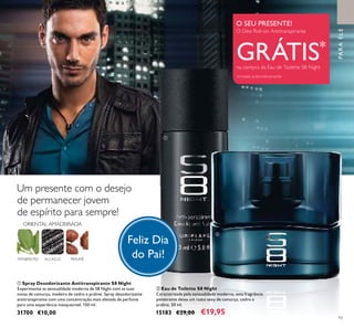 ቢ
ባ
93
ALCAÇUZ PRALINÉ
ORIENTAL AMADEIRADA
MANJERICÃO
PARAELE
O SEU PRESENTE!
O Deo Roll-on Antitranspirante
GRÁTIS*
na compra da Eau de Toilette S8 Night
*
enviado automaticamente
Feliz Dia
do Pai!
Um presente com o desejo
de permanecer jovem
de espírito para sempre!
ባ Eau de Toilette S8 Night
Caracterizada pela sensualidade moderna, esta fragrância
penetrante deixa um rasto sexy de camurça, cedro e
pralina. 50 ml.
15183 €29,00 €19,95
ቢ Spray Desodorizante Antitranspirante S8 Night
Experimente as sensualidade moderna de S8 Night com as suas
notas de camurça, madeira de cedro e praliné. Spray desodorizante
antitranspirante com uma concentração mais elevada de perfume
para uma experiência inesquecível. 150 ml.
31700 €10,00
 