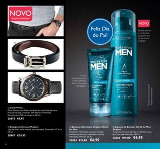 94
EDIÇÃO LIMITADA
ባ Espuma de Barbear North for Men
Original
A espuma ultrarrica garante um barbear suave
para uma pele hidratada. 200 ml.
32002 €11,00 €6,95
ቢ Bálsamo Aftershave Original North
for Men
O bálsamo refrescante suaviza e protege,
combate a pele seca e repuxada e oferece
hidratação 24 horas. 50 ml.
32004 €11,00 €6,95
ቢ Cinto Primo
Cinto clássico com ﬁvela retangular de metal. Liga de zinco,
imitação de pele, cromado. Sem Níquel. Dimensões:
Comprimento 120 cm, Largura: 2,8 cm.
28875 €9,95
ባ Relógio de Homem Modern
Liga de zinco, vidro mineral, aço inoxidável. Dimensões: 27 x 4 x
0,8 cm.
28867 €24,95
ቢ
ባ
ቢ
ባ
NOVO
Feliz Dia
do Pai!
Suaviza
instantaneamente
a pele barbeada*
para 24 horas de
hidratação**
*
Testadopelosconsumidores
**
Testadoemlaboratório
Barbear preciso
e confortável,
para pele sem
cortes e sem
irritações
NOVO
 