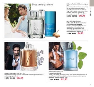 97
Eau de Toilette Rival
Liberte o seu espírito de campeão com as notas amadeiradas e aromáticas da
Eau de Toilette Rival. Notas de café, vu-houng e pétalas de violeta captam a
essência do gladiador moderno. 75 ml.
25488 €29,00 €19,95
ባ Deo Roll-On Antitranspirante
24H Midsummer para Ele
Consiga a proteção e conﬁança de que
necessita com o eﬁcaz Deo Roll-on
Midsummer para Ele e as suas notas
amadeiradas. Formulado para minimizar as
manchas brancas na roupa. 50 ml.
25398 €7,00 €4,95
Eau de Toilette So Fever para Ele
Uma inebriante fórmula masculina com notas de malagueta, gerânio bourbon e
madeira de gengibre. 75 ml.
31074 €32,00 €22,95
ÚLTIMA APRESENTAÇÃO!
ÚLTIMA APRESENTAÇÃO!
Sinta a energia do sol ቢ Eau de Toilette Midsummer para
Ele
Aromática e indiscutivelmente masculina, a
Eau de Toilette Midsummer para Ele
personiﬁca a intensidade sensual de um
longo verão graças às notas amadeiradas e
marinhas, especiarias, sementes de
coentros e madeira de Caxemira. 75 ml.
25396 €29,00 €19,95
PARAELE
ቢ
ባ
 