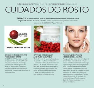 98
CUIDADOS DO ROSTO
ANTIENVELHECIMENTO PÁGINAS 99–101, 110–113 | PELE REJUVENESCIDA PÁGINAS 102–109
O NOSSO ANTIOXIDANTE MAIS
PODEROSO DE SEMPRE
LINGON 50:50™ é uma combinação
única de extratos do fruto e folhas de
arando que funcionam em sinergia.
Apresentaram níveis magníﬁcos de
proteção antioxidante – mais 53%
comparativamente com uma mistura
antioxidante. Uma descoberta fabulosa no
mundo cientíﬁco!
SABIA QUE os nossos cientistas foram os primeiros no mundo a combinar extratos de 50% de
bagas e 50% de folhas deArando Sueco? Foi assim que criámos o nosso poderoso antioxidante
patenteado, LINGON 50:50™ para Optimals.
PERSONALIZADO PARAAS
NECESIDADES DA SUA PELE
Para garantir que existe uma linha Optimals
para toidas as necessidades da pele, os
nossos cientistas combinaram a tecnologia
superior Lingon 50:50™ com ingredientes
ativos cuidadosamente selecionados e
cientiﬁcamente aprovados. O resultado
é a próxima geração de cuidados do rosto
modernos, de origem natural, testado
e aprovado pelos consumidores. Por isso,
independentemente da sua idade oiu
necessidades especíﬁcas da sua pele,
Optimals é a sua solução para uma
pele jovem e bonita.
OPTIMALS – PROLONGUE A
JUVENTUDE DA SUA PELE!
Optimals é mais do que simples cuidados
do rosto. É o equilíbrio perfeito entre
a natureza e a ciência. E uma marca sueca
genuina e de elevada performance para
uma pele de espeto e toque fenomenal.
Optimals previne o efeito dominó dos
danos celulares cutâneos e promove
a saúde das células cutâneas com
uma proteção antioxidante única.
 