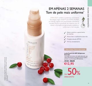 99
CUIDADOSDOROSTO
Todas as idades /Todos os tipos de pele
EM APENAS 2 SEMANAS
Tom de pele mais uniforme*
*
Avaliaçãodoconsumidorrealizadacomaloçãodedia
em66mulheres,67%notaramoefeitoapós2semanas
deutilização.
EVEN OUT combina o poderoso antioxidante
Tecnologia Lingon 50:50™ com ATIVO RUMEX,
um extrato vegetal com propriedades aclaradoras
da pele. Diminui a produção de melanina, que irá
reduzir a formação da pigmentação, ajudando a
uniformizar o tom da pele.
+de 50%DESCONTO
Loção Facial com SPF 30 Optimals
Even Out
Uma loção de dia leve e de rápida absorção, que
reduz eﬁcazmente as manchas escuras e ajuda a
prevenir a sua formação. SPF 30. 50 ml.
30348 €28,00
€12,95
Reduz e previne o aparecimento
de manchas
Textura leve e rapidamente absorvida
Proteção elevada (SPF30)
Fórmula ultrahidratante
 