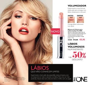 100
Experimente o look saído das passerelles nesta primavera, com
um toque de cor mate e cativante nos lábios. Para uma cor mais
profunda, misture dois tons antes de retirar o brilho com um papel.
LÁBIOSQUE NÃO CONHECEM LIMITES
LÁBIOS
VOLUMOSOS
NUM INSTANTE!
+de 50%DESCONTO
A Modelo está a usar: Delineador de Lábios
Colour StylistThe ONE 31438 Coral Ideal, Batom
Cremoso 5 em 1 Colour StylistThe ONE 31657
Coral Creme.
Bálsamo de Volume para
Lábios Lip Spa The ONE
Bálsamo volumizador dupla ação de
lábios com Plumping Technology para
volume imediato e melhoria do
preenchimento dos lábios a longo
prazo. 1,7 g.
32365 €12,00 €5,95
Consiga lábios volumosos
num ápice
Experimente a nova fórmula
dupla ação para conseguir uns
lábios voluptuosos e sensuais!
VOLUMIZADOR
ANTES DEPOIS
NOVO
 