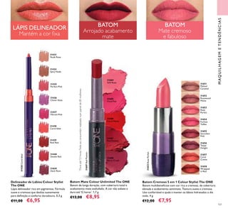 101
31685
Vivid Pink
Batom Cremoso 5 em 1 Colour Stylist The ONE
Batom multibenefícios com cor rica e cremosa, de cobertura
elevada e acabamento semimate. Textura suave e cremosa.
Uso confortável e ajuda a manter os lábios hidratados o dia
todo. 4 g.
€12,00 €7,95
MAQUILHAGEMETENDÊNCIAS
Batom Mate Colour Unlimited The ONE
Batom de longa duração, com cobertura total e
acabamento mate aveludado. A cor não esbate e
dura até 12 horas*
. 1,7 g.
€13,00 €8,95
31684
Soft Rose
31688
Berry Crush
31687
Red Passion
31686
Coral Matte
31433
Nude Rose
31434
Spicy Nude
31435
Perfect Pink
31436
Clover Haze
31437
Vibrant Pink
31438
Coral Ideal
31438CoralIdeal
31439
Real Red
31440
Smoke Red
Delineador de Lábios Colour Stylist
The ONE
Lápis delineador rico em pigmentos. Fórmula
suave e cremosa que desliza suavemente
para deﬁnição e conforto duradouro. 0,3 g.
€11,00 €6,95
31829
Dark Plum
31651
Melted
Caramel
31657
Coral
Creme
31652
Rosewood
Matte
31656
Taupe
Delight
31653
Rose
Parfait
31653RoseParfait
31655
Succulent
Pink
31654
Fuchsia
Toffee
31658
Wrapped
in Red
BATOM
Arrojado acabamento
mate
BATOM
Mate cremoso
e fabuloso
LÁPIS DELINEADOR
Mantém a cor ﬁxa
*
Duraaté12horas.Testeaoconsumidorrealizadonumpainelde85mulheres.
31687RedPassion
 