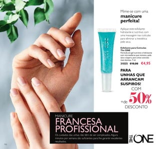102
Aplique este esfoliante
hidratante e nutritivo com
uma massagem nas cutículas
para eliminar a inestética
pele seca.
Esfoliante para Cutículas
The ONE
Fórmula em gel nutritivo e hidratante
com microesferas que remove a pele
seca e áspera, para umas cutículas
mais bonitas. 7 ml.
31035 €10,00 €4,95
Mime-se com uma
manicure
perfeita!
Os cuidados das unhas não têm de ser complicados.Alguns
minutos por semana são suﬁcientes para lhe garantir excelentes
resultados.
MANICURE
FRANCESA
PROFISSIONAL
PARA
UNHAS QUE
ARRANCAM
SUSPIROS!
COM
+de 50%DESCONTO
 
