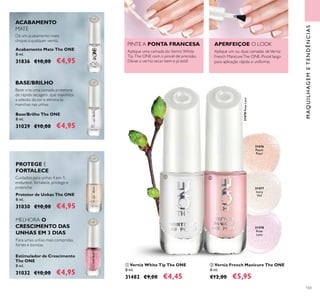 103
MAQUILHAGEMETENDÊNCIAS
31476
Peach
Pearl
31478
Rose
Lace
31478RoseLace
31477
Ivory
Veil
ቢ Verniz White Tip The ONE
8 ml.
31482 €9,00 €4,45
Cuidados para unhas 4 em 1:
endurece, fortalece, protege e
preenche
Protetor de Unhas The ONE
8 ml.
31030 €10,00 €4,95
Estimulador de Crescimento
The ONE
8 ml.
31032 €10,00 €4,95
Base/Brilho The ONE
8 ml.
31029 €10,00 €4,95
Acabamento Mate The ONE
8 ml.
31836 €10,00 €4,95
Dá um acabamento mate
chique a qualquer verniz.
Base: cria uma camada protetora
de rápida secagem, que maximiza
a adesão da cor e elimina as
manchas nas unhas
ACABAMENTO
MATE
BASE/BRILHO
ባ Verniz French Manicure The ONE
8 ml.
€12,00 €5,95
Aplique uma camada do Verniz White
Tip The ONE com o pincel de precisão.
Deixe o verniz secar bem e já está!
Aplique um ou duas camadas deVerniz
French ManicureThe ONE. Pincel largo
para aplicação rápida e uniforme.
PINTE A PONTA FRANCESA APERFEIÇOE O LOOK
PROTEGE E
FORTALECE
MELHORA O
CRESCIMENTO DAS
UNHAS EM 3 DIAS
Para umas unhas mais compridas,
fortes e bonitas
ቢ ባ
 
