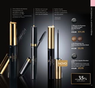 107
ቢ Máscara de Pestanas
Incredible Length
Giordani Gold
8 ml.
€18,00 €11,95
32079
Black
32079Black
Uma máscara de pestanas
luxuosamente rica
que deﬁne e alonga
as pestanas até 49%**
**
Clinicamente testado - comparativamente
com pestanas sem máscara
MAQUILHAGEMETENDÊNCIAS
ቤ Eyeliner Líquido Giordani
Gold
Eyeliner líquido de cor intensa, que
seca e deixa um acabamento lacado,
que dura todo o dia*
. 4 ml.
€15,00 €9,95
32250
Black
32250Black
ባ Gel Modelador de
Sobrancelhas Giordani Gold
4 ml.
€11,00 €6,95
Gel leve com cor, que
controla e deﬁne as
sobrancelhas para um
look natural e perfeito
31430
Blonde
31431
Brown
ATÉ 35%DESCONTO
Eyeliner líquido
intenso, com fantástica
precisão e acabamento
que não esbate.*
*
Testado pelos
consumidores
NOVO
ቢ ባ
ቤ
 