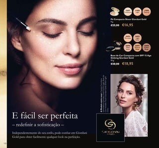 108
Pó Compacto Sheer Giordani Gold
9 g.
€25,00 €16,95
31808
Light
32057
Translucent
31809
Natural
Base de Cor Compacta com SPF 15 Age
Defying Giordani Gold
10 g.
€28,00 €18,95
26896
Rose
Ivory
26895
Light
Ivory
26894
Porcelain
26897
Natural
Beige
26898
Amber
Beige
– redeﬁnir a soﬁsticação –
Independentemente do seu estilo, pode conﬁar em Giordani
Gold para obter facilmente qualquer look na perfeição.
E fácil ser perfeita
AModeloestáausar:CanetaCorretora
IluminadoraGiordaniGold32252Light,Basede
CorInvisibleTouchGiordaniGold30424Light
Ivory.
 