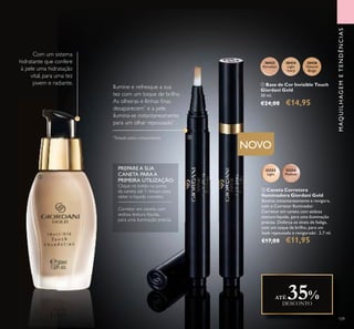 109
MAQUILHAGEMETENDÊNCIAS
30422
Porcelain
30424
Light
Ivory
30426
Natural
Beige
Com um sistema
hidratante que confere
à pele uma hidratação
vital, para uma tez
jovem e radiante. ቢ Base de Cor Invisible Touch
Giordani Gold
30 ml.
€24,00 €14,95
ባ Caneta Corretora
Iluminadora Giordani Gold
Ilumina instantaneamente e revigora,
com o Corretor Iluminador.
Corretor em caneta com sedosa
textura líquida, para uma iluminação
precisa. Disfarça os sinais de fadiga,
com um toque de brilho, para um
look repousado e revigorado*
. 2,7 ml.
€17,00 €11,95
32252
Light
32254
Medium
Ilumine e refresque a sua
tez com um toque de brilho.
As olheiras e llinhas ﬁnas
desaparecem*
e a pele
ilumina-se instantaneamente
para um olhar repousado*
.
*
Testado pelos consumidores
NOVO
PREPARE A SUA
CANETA PARA A
PRIMEIRA UTILIZAÇÃO:
Clique no botão na ponta
da caneta até 1 minuto para
obter o líquido corretor.
Corretor em caneta com
sedosa textura líquida,
para uma iluminação precisa.
ATÉ 35%DESCONTO
ቢ
ባ
 