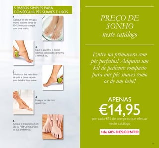 11
PREÇO DE
SONHO
neste catálogo
5 PASSOS SIMPLES PARA
CONSEGUIR PÉS SUAVES E LISOS
Coloque os pés em água
morna durante cerca de
10-15 minutos e seque
com uma toalha.
Ligue o aparelho e deslize
sobre as calosidades de forma
a removê-las.
Substitua a lixa pelo disco
de polir e passe na pele
para deixá-la lisa e suave.
Enxague os pés com
água limpa.
3
2
1
4
5
Aplique o tratamento Feet-
Up ou Feet-Up Advanced
da sua preferência.
Entre na primavera com
pés perfeitos! Adquira um
kit de pedicure compacto
para uns pés suaves como
os de um bebé!
+de 60% DESCONTO
APENAS
€14,95por cada €15 de compras que efetuar
neste catálogo
 
