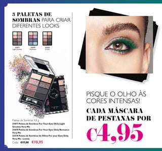 110
31877
Light Smokey
31877 Paleta de Sombras For Your Eyes Only Light
Smokey Very Me
31879 Paleta de Sombras For Your Eyes Only Romance
Very Me
32518 Paleta de Sombras de Olhos For your Eyes Only
Very Me - Lovely
Cada: €17,00 €10,95
31879
Romance
PISQUE O OLHO ÀS
CORES INTENSAS!
CADA MÁSCARA
DE PESTANAS POR
€4,95
3 PALETAS DE
SOMBRAS PARA CRIAR
DIFERENTES LOOKS
32518Lovely
32518
Lovely
Paletas de Sombras 4,8 g.
 