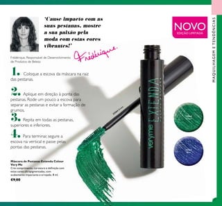 111
MAQUILHAGEMETENDÊNCIAS
NOVO
Frédérique, Responsável de Desenvolvimento
de Produtos de Beleza
1. Coloque a escova da máscara na raiz
das pestanas.
2.Aplique em direção à ponta das
pestanas. Rode um pouco a escova para
separar as pestanas e evitar a formação de
grumos.
3.Repita em todas as pestanas,
superiores e inferiores.
4.Para terminar, segure a
escova na vertical e passe pelas
pontas das pestanas.
‘Cause impacto com as
suas pestanas, mostre
a sua paixão pela
moda com estas cores
vibrantes!’
Máscara de Pestanas Extenda Colour
Very Me
Crie comprimento, curvatura e deﬁnição com
estas cores ultrapigmentadas, com
acabamento impactante e arrojado. 8 ml.
€9,00
32563
Blue
32564
Green
32564 Green
EDIÇÃO LIMITADA
 
