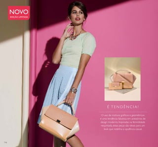 116
NOVO
EDIÇÃO LIMITADA
É T E N D Ê N C I A !
O uso de motivos gráﬁcos e geométricos
é uma tendência fabulosa em acessórios de
design moderno. Inspiradas na feminilidade
requintada, estas peças são ideais para um
look que redeﬁna a opulência casual.
 