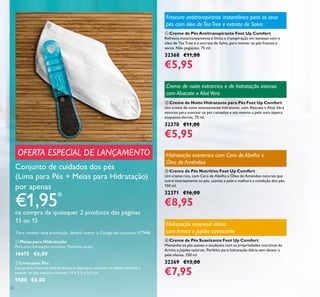 12
ቤ Creme de Pés Nutritivo Feet Up Comfort
Um creme rico, com Cera de Abelha e Óleo de Amendoa naturais que
nutre intensamente os pés, suaviza a pele e melhora a condição dos pés.
150 ml.
32371 €16,00
€8,95
ባ Creme de Noite Hidratante para Pés Feet Up Comfort
Um creme de noite intensamente hidratante, com Abacate e Aloé Vera
naturais para suavizar os pés cansados e até mesmo a pele mais áspera,
enquanto dorme. 75 ml.
32370 €11,00
€5,95
ቢ Creme de Pés Antitranspirante Feet Up Comfort
Refresca instantaneamente e limita a transpiração em excesso com o
óleo de Tea Tree e o extrato de Salva, para manter os pés frescos e
secos. Não pegajoso. 75 ml.
32368 €11,00
€5,95
Conjunto de cuidados dos pés
(Lima para Pés + Meias para Hidratação)
por apenas
€1,95*
na compra de quaisquer 2 produtos das páginas
13 ou 15
*
Para receber esta promoção, deverá inserir o Código de conjunto: 477486
OFERTA ESPECIAL DE LANÇAMENTO
ባ Lima para Pés
Esta prática lima em azul turquesa é ideal para remover as células mortas e
manter os pés macios e frescos. 19 x 3,5 x 0,5 cm.
9588 €6,00
ቢ Meias para Hidratação
Para uma hidratação intensiva. Tamanho único.
16675 €6,00
ብ Creme de Pés Suavizante Feet Up Comfort
Mantenha os pés suaves e saudáveis com as propriedades nutritivas da
Arnica e Jojoba naturais. Perfeito para hidratação diária sem deixar a
pele oleosa. 150 ml.
32369 €13,00
€7,95
Frescura antitranspirante instantânea para os seus
pés com óleo deTeaTree e extrato de Salva
Hidratação essencial diária
com Arnica e Jojoba suavizante
Creme de noite extrarrico e de hidratação intensa
com Abacate e AloéVera
Hidratação extrarrica com Cera de Abelha e
Óleo de Amêndoa
ባ
ቢ
 