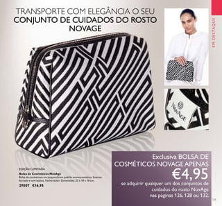 125
EMDESTAQUE
Bolsa de Cosméticos NovAge
Bolsa de cosméticos em jacquard com padrão monocromático. Interior
forrado e com bolsos. Fecho-éclair. Dimensões: 25 x 10 x 18 cm.
29007 €16,95
EDIÇÃO LIMITADA
Exclusiva BOLSA DE
COSMÉTICOS NOVAGEAPENAS
€4,95se adquirir qualquer um dos conjuntos de
cuidados do rosto NovAge
nas páginas 126, 128 ou 132.
TRANSPORTE COM ELEGÂNCIA O SEU
CONJUNTO DE CUIDADOS DO ROSTO
NOVAGE
 