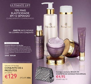 126
Conjunto Ultimate Lift NovAge
Criado para recuperar a elasticidade da pele, para um
rosto toniﬁcado e esculpido. Conjunto de cuidados do
rosto "advanced performing", que inclui limpeza, tónico,
creme de olhos e cremes de dia e de noite, para obter os
máximos resultados. Contém 6 produtos de tamanho
standard.
28968 €215,00
70% MAIS
ELASTICIDADE
EM 12 SEMANAS*
CLINICAMENTE COMPROVADO
*
Testado clinicamente em 34 mulheres durante 12 semanas
Ultimate Lift NovAge
CONJUNTO DE 6
PRODUTOS
por apenas
€129
Consiga a exclusiva BOLSA DE
COSMÉTICOS NOVAGE PORAPENAS
€4,95consulte a pág. 125
GRÁTIS SACO NOVAGE
NA COMPRA DO CONJUNTO
Recomendado para 40+
(POUPE €86)
 