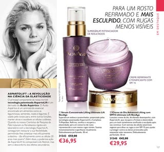 127
EMDESTAQUE
O principal componente da nossa incrível
tecnologia patenteada AspartoLift é um
derivado do Ácido Aspártico. O Ácido
Aspártico é um aminoácido essencial
encontrado em alimentos como as
leguminosas, sementes, nozes e legumes. É
usado pelo corpo para, entre outras funções,
manter ativas e saudáveis as células cutâneas.
Quando os nossos Cientistas de Pesquisa da
Pele trataram os ﬁbroblastos rígidos em
laboratório com a tecnologia AspartoLift,
conseguiram restaurar a sua ﬂexibilidade,
permitindo-lhes sintetizar mais eﬁcazmente
a elastina – tão eﬁcazmente como as células 20
anos mais jovens*
! Além disso, a poderosa ação
de AspartoLift foi comparável à do Retinol, mas
sem o desconforto dos efeitos secundários.
SUPERSÉRUM POTENCIADOR
DE RESULTADOS
CREME REFIRMANTE
E TONIFICANTE COM
SPF 15
ቢ Sérum Concentrado Lifting Ultimate Lift
NovAge
Supersérum sedoso e preenchedor, potenciado pelas
tecnologias patenteadas AspartoLift e Complexo
TriPeptídeo. Reﬁrma, toniﬁca e recupera a
elasticidade, para um contorno de rosto
rejuvenescido e com menos rugas visíveis. Suaviza
instantaneamente e aperfeiçoa visualmente.
Delicadamente perfumado. 30 ml.
31543 €53,00
€36,95
ባ Creme de Dia Advanced Lifting com
SPF15 Ultimate Lift NovAge
Luxuoso creme de dia, de elevado desempenho, com
AspartoLift, que recupera a ﬁrmeza e elasticidade
para um look visivelmente toniﬁcado e esculpido após
uso contínuo. Com extrato de células estaminais
vegetais para alisar as rugas e com SPF 15 para ajudar
a proteger contra os danos provocados pela
exposição solar excessiva. Delicadamente
perfumado. 50 ml.
31540 €42,00
€29,95
PatenteNº:EP11797020
*
Invitro
ASPARTOLIFT – A REVOLUÇÃO
NA CIÊNCIA DA ELASTICIDADE
ቢ
ባ
PARA UM ROSTO
REFIRMADO E MAIS
ESCULPIDO, COM RUGAS
MENOS VISÍVEIS
 