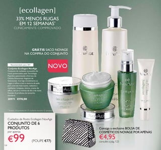 Consiga a exclusiva BOLSA DE
COSMÉTICOS NOVAGE PORAPENAS
€4,95consulte a pág. 125
Conjunto Ecollagen NovAge
Conjunto de cuidados avançados do
rosto potenciados pela Tecnologia
Peptídica patenteada e Extrato de
Células Estaminais Vegetais de
Solanaceae. Corrige visivelmente as
rugas e reﬁna o tom e textura da pele,
para uma tez mais suave, radiante e
resiliente. Limpeza, tónico, creme de
olhos, sérum e cremes de dia e de noite.
Contém 6 produtos de tamanho
standard.
28971 €176,00
Cuidados de Rosto Ecollagen NovAge
CONJUNTO DE 6
PRODUTOS
por apenas
€99 (POUPE €77)
NOVO
128
*
Testado clinicamente em 31 mulheres durante 12 semanas
33% MENOS RUGAS
EM 12 SEMANAS*
CLINICAMENTE COMPROVADO
GRÁTIS SACO NOVAGE
NA COMPRA DO CONJUNTO
Recomendado para 30+
 