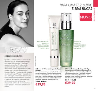 EMDESTAQUE
PatenteNºSE531484
ባ Sérum Antirrugas Ecollagen NovAge
Supersérum antirrugas que corrige visivelmente as
rugas e uniformiza o tom e textura da pele. Potencia
o efeito dos cremes de dia e de noite de Ecollagen.
Potenciado pela Tecnologia Tripeptídica e pelo
extrato de Células Estaminais Vegetais de Solanaceae.
Delicadamente perfumado. 30 ml.
31547 €42,00
€29,95
ቢ Creme de Olhos Antirrugas Ecollagen
NovAge
Creme de olhos antirrugas com aplicador de esfera.
Corrige visivelmente as linhas e rugas, ajudando a
reduzir as bolsas e olheiras, para um contorno dos
olhos suave e radiante. Potenciado pela Tecnologia
Tripeptídica e pelo extrato de Células Estaminais
Vegetais de Solanaceae. Sem perfume. 15 ml.
31546 €26,00
€19,95
REDUZ AS RUGAS,
SUAVIZA E
ILUMINA A ZONA
DE CONTORNO
DOS OLHOS
POTENCIA
O EFEITO
ANTIRRUGAS DOS
CREMES DE DIA E
DE NOITE
NOVO
129
ቢ
ባ
PARA UMA TEZ SUAVE
E SEM RUGAS
Quando a Oriﬂame realizou o nosso estudo
cientíﬁco único no envelhecimento da pele,
com quase 1,000 mulheres – AgeReﬂectTM
–
descobrimos que 4 em 5 mulheres não
aparentam a idade que realmente têm, e
identiﬁcámos os sinais importantes, incluindo
as linhas ﬁnas e as rugas.Apresentamos
Ecollagen NovAge – a nossa gama de cuidados
do rosto antirrugas Nº1, agora relançada, com
nova embalagem e melhorada não com uma,
mas duas tecnologias incríveis que estimulam
a produção de colagénio. Está clinicamente
comprovado que esta gama corrige
intensamente as linhas de envelhecimento e as
rugas – para que possa estar sempre no seu
melhor.
ECOLLAGEN NOVAGE
 
