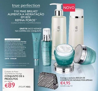 132
Consiga a exclusiva BOLSA DE
COSMÉTICOS NOVAGE PORAPENAS
€4,95consulte a pág. 125
Cuidados do Rosto
True Perfection NovAge
CONJUNTO DE 6
PRODUTOS
por apenas
€89 (POUPE €65)
Conjunto True Perfection NovAge
Conjunto de cuidados avançados do rosto
potenciados pelo extrato de Albízia
Julibrissin, cuja patente está pendente, e
extrato de Células Estaminais Vegetais de
Açaí. Hidrata e puriﬁca intensamente a
pele, para uma tez fresca e radiante.
Ajuda a combater os primeiros sinais de
envelhecimento. Limpeza, tónico, creme
de olhos, sérum, cremes de dia e de noite.
Contém 6 produtos de tamanho standard.
28970 €154,00
NOVO
11X MAIS BRILHO*
AUMENTA A HIDRATAÇÃO
EM 83%*
REFINA POROS**
CLINICAMENTE COMPROVADO
*
Clinicamente testado em 22 mulheres durante 2 dias
**
Clinicamente testado usando o creme de dia
GRÁTIS SACO NOVAGE
NA COMPRA DO CONJUNTO
Recomendado para 20+
 