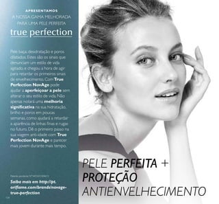 134
Pele baça, desidratação e poros
dilatados. Estes são os sinais que
denunciam um estilo de vida
agitado, e chegou a hora de agir
para retardar os primeiros sinais
de envelhecimento. ComTrue
Perfection NovAge pode
ajudar a aperfeiçoar a pele sem
alterar o seu estilo de vida. Não
apenas notará uma melhoria
signiﬁcativa na sua hidratação,
brilho e poros em poucas
semanas, como ajudará a retardar
a aparência de linhas ﬁnas e rugas
no futuro. Dê o primeiro passo na
sua viagem anti-idade com True
Perfection NovAge e parecer
mais jovem durante mais tempo.
Patente pendente Nº WO201304613
Saiba mais em http://pt.
oriﬂame.com/brands/novage-
true-perfection
PELE PERFEITA +
PROTEÇÃO
ANTIENVELHECIMENTO
APRESENTAMOS
A NOSSA GAMA MELHORADA
PARA UMA PELE PERFEITA
 