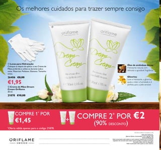 +
ባ Creme de Mãos Dream
Cream Oriﬂame
30 ml.
21878 €10,00
ORIFLAME PORTUGAL,
Apoio ao Cliente e Encomendas: (+351) 308 807 500
www.oriﬂame.pt
Todas as promoções estão sujeitas ao stock existente. Produtos que se encontrem
esgotados não acumulam para valores mínimos pedidos em qualquer promoção.
Promoções válidas salvo erro tipográﬁco.
Todas as promoções estão sujeitas ao stock existente.
ቢ Luvas para Hidratação
Coloque-as depois de aplicar o seu Creme de
Mãos preferido e utilize-as durante toda a
noite. Materiais: Poliéster, Elastano. Tamanho
único.
26406 €8,00
€1,95
Glicerina:
Leve e hidratante, a glicerina
ajuda a reter a humidade e é
perfeita para a pele sensível.
Óleo de amêndoas doces:
Hidratante natural, com
delicada e agradável fragrância.
Os melhores cuidados para trazer sempre consigo
COMPRE 1*
POR
€1,45
COMPRE 2*
POR €2
(90% DESCONTO)*
Oferta válida apenas para o código 21878.
ቢ
ባ
© 2016 Oriﬂame Cosméticos, LDA
 