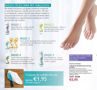 14
ቢ Banho de Pés Relaxante Feet Up
Comfort
Com óleos naturais de Lavanda e
Rosmaninho, este banho relaxante é a forma
perfeita para aliviar os pés cansados,
enquanto limpam a pele e a preparam para a
esfoliação. 150 ml.
32375 €11,00
€5,95
EDIÇÃO LIMITADA
PASSOS FÁCEIS PARA PÉS FABULOSOS!
Pés felizes e saudáveis, que ajudam a sentir-se revigorado
e capaz de conquistar cada dia com um sorriso. Por isso,
os produtos de cuidados dos pés que relaxam, hidratam e
revigoram são essenciais para a sua rotina de beleza diária.
Recomendamos os seguintes passos simples para a rotina
perfeita Feet Up Comfort:
PASSO 1
Banho Relaxante – o tónico de pés
perfeito depois de um longo dia.
PASSO 2
Esfoliante Estimulante – esfolia os
seus pés, preparando-os para a
ação do creme de pés.
PASSO 3
Creme de Pés Suavizante,Antitranspirante ou Nutritivo
– excelentes para uso diário, pois cuidam dos pés e
previnem os odores.
PASSO 4
Creme Hidratante de Noite – o
melhor mimo antes de dormir. Use
em conjunto com as Meias para
Hidratação para melhores resultados.
PASSO 5
Spray Revigorante – use em
qualquer altura para refrescar
os pés ou sapatos.
PASSO 2
PASSO 5 Relaxa e limpa os pés cansados,
com óleos de Lavanda e
Rosmaninho
Conjunto de cuidados dos pés
apenas €1,95Consulte a pág. 12.
 
