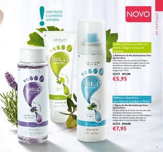 !
15
ባ Esfoliante de Pés Estimulante Feet
Up Comfort
Com Azeite natural, extrato de Ginkgo e
caroço de Azeitona de origem natural, este
maravilhoso esfoliante estimula os pés,
deixando-os suaves, puriﬁcados e
revigorados. 75 ml.
32373 €11,00
€5,95
EMDESTAQUE
NOVOCOM ÓLEOS
E EXTRATOS
NATURAIS
ቤ Spray de Pés Revitalizante Feet
Up Comfort
Dê uma lufada de ar fresco aos seus pés com
este spray refrescante instantâneo.
Melhorado com óleos naturais de Eucalipto e
Menta, desodoriza os pés, deixando-os
revigorados e livres de odores. 150 ml.
32372 €14,00
€7,95
Esfolia, estimula e puriﬁca com
Azeite, Ginkgo e Caroço de
Azeitona
Refresca e desodoriza,
com óleos de Eucalipto e Menta
ቢ
ባ
ቤ
 
