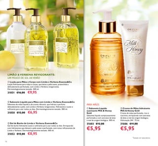 16
ቢ Loção para Mãos e Corpo com Limão e Verbena Essense&Co
Loção hidratante para mãos e corpo, que deixa a pele suave, preenchida e
delicadamente perfumada, com Limão e Verbena revigorantes.
Dermatologicamente testado. 300 ml.
31851 €16,00 €9,95
ባ Sabonete Líquido para Mãos com Limão e Verbena Essense&Co
Sabonete de mãos líquido e de aroma vibrante, que hidrata e perfuma
delicadamente a pele, com Limão e Verbena revigorantes. Hidratante e suave o
suﬁciente para usar todos os dias. Dermatologicamente testado. 300 ml.
31850 €12,00 €6,95
ቤ Gel de Banho de Limão e Verbena Essense&Co
Gel de duche hidratante suave o suﬁciente para usar todos os dias. Enriquecido
com hidratantes que deixam a pele suave e perfumada, com notas refrescantes de
Limão e Verbena. Dermatologicamente testado. 300 ml.
31852 €15,00 €8,95
ቢ Sabonete Líquido
suavizante Milk & Honey
Gold
Sabonete líquido sumptuosamente
perfumado e com extratos de leite
e mel de origem biológica. 300 ml.
31603 €12,00
€5,95
ባ Creme de Mãos hidratante
Milk & Honey Gold
Creme de mãos perfumado, rico e
nutritivo, enriquecido com extratos
de leite e mel de origem biológica.
Hidratação 24h*
. 75 ml.
31606 €11,00
€5,95
PARA MÃOS
ቢ
ባ
ቤ
ቢ
ባ
*
Testado em laboratório.
 