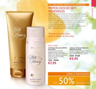 17
PARA O CORPO
MIMOS DOCES SEM
REMORSOS
Ingerir demasiados hidratos de carbono não só tem impacto
sobre o seu peso, como também daniﬁca a pele através de um
processo denominado de‘glicação’.Ainda quer doces?
Experimente estas soluções tópicas sem calorias, como o
nosso luxuoso Esfoliante Milk & Honey Gold ou qualquer
outro produto desta gama.As deliciosas texturas e
ingredientes naturais suavizam a sua pele, fazendo com que
ﬁque aveludada e perfumada. Delicioso, não é?
OS 7 MELHORES HÁBITOS DE PRIMAVERA
Texturas sensoriais para
quem é adepto de bem-estar
ብ Creme de Duche Hidratante
Milk & Honey Gold
Luxuoso creme de duche com infusão
de extratos biológicos de leite e mel.
Limpa e hidrata suavemente. 200 ml.
31605 €11,00
€5,95
ቤ Esfoliante Suavizante Milk &
Honey Gold
Creme de luxo com extratos
biológicos de leite e mel, com um
esfoliante de origem natural. Elimina as
células mortas, deixando a pele suave,
nutrida e com uma maravilhosa
fragrância. 200 ml.
31601 €15,00
€7,95
ATÉ 50%DESCONTO
CEDA À TENTAÇÃO!
EMDESTAQUE
ቤ
ብ
 