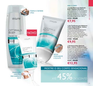 21
ባ Gel Toniﬁcante para Abdómen
e Peito Optimals Body - Caféina
+ Cyperus Rotundus
Gel de corpo de elevado desempenho
especialmente desenvolvido para
toniﬁcar, suavizar e alisar a zona do
abdómen e do busto. Ajuda a proteger a
pele contra a perda de elasticidade. Com
Complexo TargetShape. 125 ml.
31983 €18,00
€9,95
ቤ Gel Anticelulite Optimals
Body - Cafeína + Folha de Lótus
Gel de elevado desempenho no combate
à celulite com aplicador com esferas de
massagem que reduz visivelmente a
aparência da celulite e suaviza a pele
casca de laranja. Com Complexo
CelluSmooth para combater a celulite e
obter uma pele suave. Para todos os
tipos de pele. 150 ml.
31317 €24,00
€12,95
ቢ Loção Reﬁrmante Optimals
Body - Peptídeos Botânicos
Loção corporal de elevado desempenho
que melhora a textura e elasticidade da
pele, para uma aparência mais ﬁrme e
toniﬁcada. Com Complexo BodyShape.
Para todos os tipos de pele. 250 ml.
31314 €14,00
€7,95
EMDESTAQUE
MOSTRE O SEU CORPO SENSACIONAL
NOVO
TONIFICA E REFIRMA
A PELE
TONIFICAÇÃO
ESPECÍFICA
PARA BARRIGA E
PEITO
REDUZ
VISIVELMENTE
A CELULITE
ATÉ 45%DESCONTO
PARA O CORPO
ቢ
ባ
ቤ
 