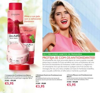 ቢ
ባ
ቤ
22
OS 7 MELHORES HÁBITOS DE PRIMAVERA
PROTEJA-SE COM OS ANTIOXIDANTES!
Os antioxidantes são muito procurados depois do inverno, quando a sua pele
parece baça e cansada. Os frutos vermelhos, tais como as framboesas, são uma
boa fonte de antioxidantes.As framboesas contêm vitamina C e elagitaninos –
um antioxidante único que não existe em qualquer outro fruto (exceto nos
morangos). Por isso, uma rotina completa com base em framboesas é benéﬁca
para a sua pele, conferindo um bilho extra e mantendo a juventude!
ቢ Limpeza com Framboesa Love Nature
Lavagem de rosto refrescante com extrato natural de
framboesa para uma pele limpa e revigorada. 150 ml.
31303 €12,00
€5,95
ባ Esfoliante Facial com Framboesa Love
Nature
Um esfoliante facial nutritivo com extrato de
framboesa natural e partículas naturais esfoliantes.
50 ml.
31304 €9,00
€3,95
ቤ Creme Mousse com Framboesa Love
Nature
Creme mousse suave, de textura leve e hidratante
com extrato natural de framboesa. 50 ml.
31302 €13,00
€5,95
Mime a sua pele
com a refrescante
framboesa
 