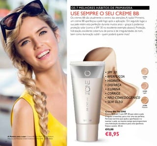 24
Creme BB The ONE
Creme BB 8 em 1 com SPF 30 que cobre a pele
irregular e manchas, para criar uma tez perfeita.
Fórmula nutritiva que ajuda a aperfeiçoar e a
suavizar a pele, ao mesmo tempo que proporciona
uma hidratação duradoura para uma aparência
fresca e jovem. 30 ml.
€15,00
€8,95
31595
Light
31596
Medium
31594
Fair
OS 7 MELHORES HÁBITOS DE PRIMAVERA
USE SEMPRE O SEU CREME BB
Os cremes BB são atualmente o centro das atenções.A razão? Primeiro,
um creme BB aperfeiçoa a pele logo após a aplicação. Em segundo lugar, a
sua pele retém esta perfeição durante muitos anos – graças à poderosa
proteção solar (como o SPF 30 no excelente exemplo abaixo). Proteção,
hidratação, excelente cobertura de poros e de irregularidades do tom,
bem como iluminação subtil – quem poderá querer mais?
• SPF 30
• APERFEIÇOA
• HIDRATA
• DISFARÇA
• ILUMINA
• CORRIGE
• NÃO-COMEDOGÉNICO
• SEM ÓLEO
A Modelo está a usar: Creme BBThe ONE 31596 Medium,
Máscara de Pestanas Instant ExtensionsThe ONE 32035 Black.
 