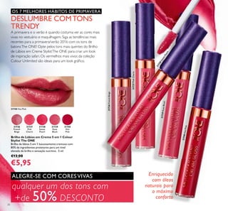 31736
French
Beige
31737
Pink
Charm
31738
Sweet
Peach
31739
Rose
Blush
31740
Hot
Pink
31738SweetPeach
31737PinkCharm
31736FrenchBeige
31739RoseBlush
31740HotPink
26
qualquer um dos tons com
+de 50% DESCONTO
OS 7 MELHORES HÁBITOS DE PRIMAVERA
Brilho de Lábios em Creme 5 em 1 Colour
Stylist The ONE
Brilho de lábios 5 em 1 luxuosamente cremoso com
80% de ingredientes protetores para um nível
elevado de brilho e sensação nutritiva. 5 ml.
€13,00
€5,95
DESLUMBRE COMTONS
TRENDY
A primavera e o verão é quando costuma ver as cores mais
vivas no vestuário e maquilhagem. Siga as tendências mais
recentes para a primavera/verão 2016 com os tons de
batonsThe ONE! Opte pelos tons mais quentes do Brilho
de Lábios em Creme StylistThe ONE para criar um look
de inspiração safari. Os vermelhos mais vivos da coleção
Colour Unlimited são ideais para um look gráﬁco.
Enriquecido
com óleos
naturais para
o máximo
conforto
ALEGRE-SE COM CORES VIVAS
31740 Hot Pink
 