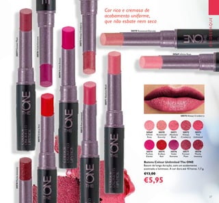 30569
Inﬁnite
Rose
30569 Inﬁnite Rose
30570
Rosewood
Eternity
30570 Rosewood Eternity
30571
Absolute
Blush
30571AbsoluteBlush
30572
Always
Cranberry
30572AlwaysCranberry
30573
Pink
Unlimited
30573PinkUnlimited
30574
Fuchsia
Excess
30574FuchsiaExcess
30575
Endless
Red
30575EndlessRed
30576
Violet
Extreme
30576VioletExtreme
30577
Forever
Plum
30577ForeverPlum
30578
Mocha
Intensity
30578MochaIntensity
27
EMDESTAQUE
Batons Colour Unlimited The ONE
Batom de longa duração, com um acabamento
acetinado e luminoso. A cor dura até 10 horas. 1,7 g.
€13,00
€5,95
Cor rica e cremosa de
acabamento uniforme,
que não esbate nem seca
30572 Always Cranberry
 