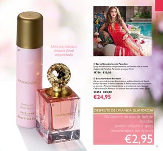 29
EMDESTAQUE
ብ Eau de Parfum Paradise
Abrace uma vida extraordinária com o eclético fascínio da Eau de
Parfum Paradise. A beleza delicada da Peónia misturada com pétalas
de Jasmim e Pimenta Rosa antes de se transformar num rasto de
Cedro sensual e Almíscar tão suave e delicado como a seda. 50 ml.
23853 €43,00
€24,95
ቤ Spray Desodorizante Paradise
Spray desodorizante sumptuosamente perfumado com o aroma
elegante de Paradise. Para todo o corpo. 75 ml.
31706 €10,00
Na compra da Eau de Toilette
Paradise
poderá adquirir o spray
desodorizante por apenas
€2,95
DESFRUTE DE UMA VIDA GLAMOROSA
Uma paradisíaca
mistura ﬂoral
amadeirada
ቤ
ብ
 