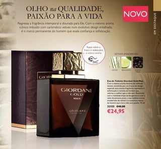 EMDESTAQUE
3
OLHO na QUALIDADE,
PAIXÃO PARA A VIDA
Regressa a fragrância intemporal e dourada para Ele. Com o mesmo aroma
icónico imbuído com carismático vetiver, num evolutivo design entalhado,
é o marco permanente do homem que exala conﬁança e soﬁsticação.
NOVO
EMDESTAQUE
Eau de Toilette Giordani Gold Man
Com o mesmo aroma distinto do reﬁnado
vetiver, envolvido por um frasco de design
especial, esta icónica fragrância representa a
soﬁsticação e carisma do homem que
valoriza o melhor que a vida tem. Reavivado
com a vitalidade limpa da bergamota e com o
calor da pimenta preta, o seu sublime aroma
amadeirado de vetiver é o autentico marco
do homem que vive a vida com paixão. 75 ml.
32155 €40,00
€24,95
Raspe sobre o
frasco e redescubra
o icónico aroma
VETIVER BERGAMOTA PIMENTA
PRETA
VETIVER AMADEIRADA
 