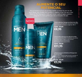 31
 Gel de Limpeza & Esfoliante Revigorante
North for Men
Limpa, esfolia e estimula a pele e acorda os sentidos. A
pele ica fresca e revigorada*
. Dermatologicamente
testado. 150 ml.
32008 €10,00
€5,95
 Gel de Barbear Revigorante North for Men
Gel ultrarrico com hidratantes, que garante um barbear
suave e uma pele revitalizada e revigorada. 200 ml.
32009 €14,00
€8,95
EMDESTAQUE
 Gel de Rosto Revigorante North for Men
Um gel de rosto refrescante e revitalizante, que acorda
os sentidos, ajuda a revigorar a pele cansada e
proporciona 24 horas de hidratação**
.
Dermatologicamente testado. 50 ml.
32010 €20,00
€11,95
Para os homens à procura de grandeza, desaiar os limites faz parte da vida
diária. Manter uma condição física perfeita é o objetivo e é por isso que o novo
North for Men Recharge foi criado para manter a pele protegida, saudável e
revigorada. É o início perfeito para mais um dia pleno de ação.
NOVO
AUMENTE O SEU
POTENCIAL



**
Testado em laboratório
*
Testado pelos consumidores
 