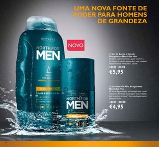 32
ቢ Gel de Banho e Cabelo
Revigorante North for Men
Limpeza e condicionador, ajuda a nutrir e
fortalecer o cabelo, deixando a pele e cabelo
revitalizados e hidratados. 250 ml.
32011 €9,00
€5,95
ባ Deo Roll-On 48H Revigorante
North for Men
48 horas de proteção antitranspirante contra
mau odor. Fórmula de secagem extrarrápida,
sem manchas brancas*
. Dermatologicamente
testado. 50 ml.
32013 €8,00
€4,95
NOVO
UMA NOVA FONTE DE
PODER PARA HOMENS
DE GRANDEZA
ቢ
ባ
*
Testado pelos consumidores
 