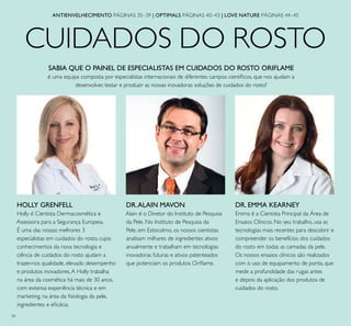34
CUIDADOS DO ROSTO
ANTIENVELHECIMENTO PÁGINAS 35–39 | OPTIMALS PÁGINAS 40–43 | LOVE NATURE PÁGINAS 44–45
HOLLY GRENFELL
Holly é Cientista Dermacosmética e
Assessora para a Segurança Europeia.
É uma das nossas melhores 3
especialistas em cuidados do rosto, cujos
conhecimentos da nova tecnologia e
ciência de cuidados do rosto ajudam a
trazer-nos qualidade, elevado desempenho
e produtos inovadores.A Holly trabalha
na área da cosmética há mais de 30 anos,
com extensa experiência técnica e em
marketing, na área da ﬁsiologia da pele,
ingredientes e eﬁcácia.
DR.ALAIN MAVON
Alain é o Diretor do Instituto de Pesquisa
da Pele. No Instituto de Pesquisa da
Pele, em Estocolmo, os nossos cientistas
analisam milhares de ingredientes ativos
anualmente e trabalham em tecnologias
inovadoras futuras e ativos patenteados
que potenciam os produtos Oriﬂame.
DR. EMMA KEARNEY
Emma é a Cientista Principal da Área de
Ensaios Clínicos. No seu trabalho, usa as
tecnologias mais recentes para descobrir e
compreender os benefícios dos cuidados
do rosto em todas as camadas da pele.
Os nossos ensaios clínicos são realizados
com o uso de equipamento de ponta, que
mede a profundidade das rugas antes
e depois da aplicação dos produtos de
cuidados do rosto.
SABIA QUE O PAINEL DE ESPECIALISTAS EM CUIDADOS DO ROSTO ORIFLAME
é uma equipa composta por especialistas internacionais de diferentes campos cientíﬁcos, que nos ajudam a
desenvolver, testar e produzir as nossas inovadoras soluções de cuidados do rosto?
 