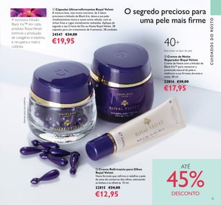 35
ቢ Cápsulas Ultrarreﬁrmantes Royal Velvet
A mistura leve, mas muito nutritiva, de 5 óleos
preciosos e Infusão de Black Iris, deixa a sua pele
imediatamente macia e suave como veludo, com as
linhas ﬁnas e rugas visivelmente reduzidas. Aplique de
seguida o seu Creme de Dia ou Noite Royal Velvet. 28
cápsulas para um tratamento de 4 semanas. 28 unidades
24547 €34,00
€19,95
ባ Creme de Noite
Reparador Royal Velvet
Creme de Noite com a Infusão de
Black Iris™ para restaurar a
juventude natural da pele e
melhorar a sua ﬁrmeza durante a
noite. 50 ml.
22814 €30,00
€17,95
ቤ Creme Reﬁrmante para Olhos
Royal Velvet
Nova fórmula que reﬁrma e redeﬁne a pele
da zona do contorno dos olhos, atenuando
as bolsas e as olheiras. 15 ml.
22815 €24,00
€12,95
CUIDADOSDOROSTO
O segredo precioso para
uma pele mais ﬁrme
40+
Para todos os tipos de pele
produto RoyalVelvet
Apenasparausoexterno.
ATÉ
45%DESCONTO
ቢ
ባ
ቤ
 