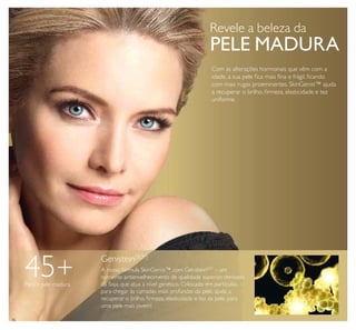 36
Genistein[SOY]
A nossa fórmula SkinGenist™ com GenisteinSOY
– um
nutriente antienvelhecimento de qualidade superior, derivado
da Soja, que atua a nível genético. Colocado em partículas,
para chegar às camadas mais profundas da pele, ajuda a
recuperar o brilho, ﬁrmeza, elasticidade e tez da pele, para
uma pele mais jovem!
Com as alterações hormonais que vêm com a
idade, a sua pele ﬁca mais ﬁna e frágil, ﬁcando
com mais rugas proeminentes. SkinGenist™ ajuda
a recuperar o brilho, ﬁrmeza, elasticidade e tez
uniforme.
Revele a beleza da
PELE MADURA
45+Para a pele madura
 