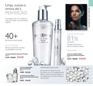 39
O verdadeiro luxo nos cuidados do
rosto, para revelar uma tez perfeita e
radiante.
ቢ Limpeza Micellar Diamond Cellular
200 ml.
21339 €24,00 €14,95
ባ Creme de Olhos Multi-
Perfection Diamond Cellular
15 ml.
22419 €28,00 €18,95
40+Para todos os tipos de pele
Limpa, suaviza e
renova até à
PERFEIÇÃO
81%concordam*
Corrige as linhas ﬁnas e
diminui as olheiras e bolsas
*
Teste ao consumidor
CREME DE OLHOS
Remove suavemente o excesso
de oleosidade e impurezas
MULTILIMPEZA
ቢ
ባ
ቤ
DIAMOND CELLULAR
Enriquecida com genuíno pó de
Diamante e com o Complexo Eternal
Beauty, a Gama Diamond Cellular é o
seu segredo para uma pele radiante e
rejuvenescida.
ቤ Creme Anti-Idade
Diamond Cellular
50 ml.
13659 €42,00
ብ Tratamento de Noite
Restaurador Diamond Cellular
30 ml.
18437 €42,00
ብ
CUIDADOSDOROSTO
 